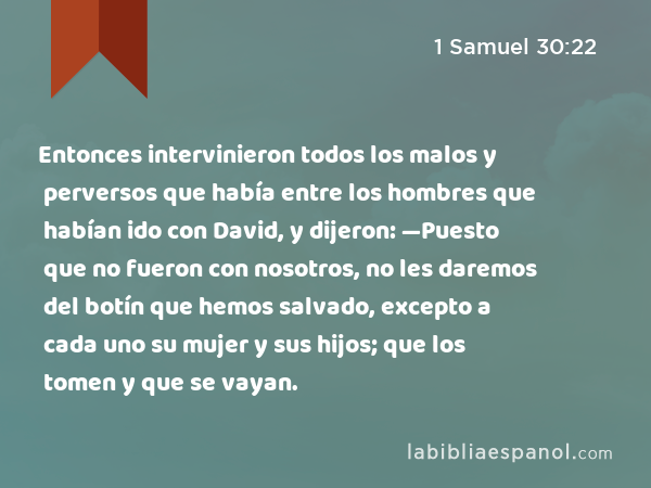 Entonces intervinieron todos los malos y perversos que había entre los hombres que habían ido con David, y dijeron: —Puesto que no fueron con nosotros, no les daremos del botín que hemos salvado, excepto a cada uno su mujer y sus hijos; que los tomen y que se vayan. - 1 Samuel 30:22