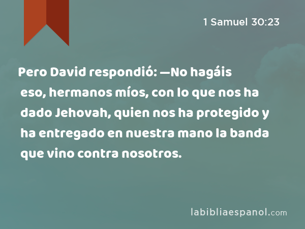 Pero David respondió: —No hagáis eso, hermanos míos, con lo que nos ha dado Jehovah, quien nos ha protegido y ha entregado en nuestra mano la banda que vino contra nosotros. - 1 Samuel 30:23