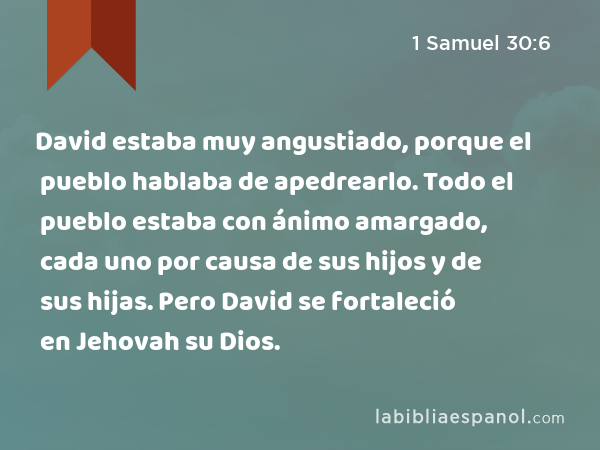 David estaba muy angustiado, porque el pueblo hablaba de apedrearlo. Todo el pueblo estaba con ánimo amargado, cada uno por causa de sus hijos y de sus hijas. Pero David se fortaleció en Jehovah su Dios. - 1 Samuel 30:6