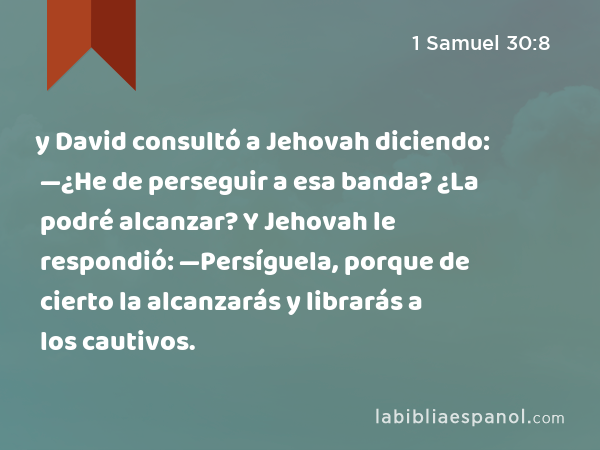 y David consultó a Jehovah diciendo: —¿He de perseguir a esa banda? ¿La podré alcanzar? Y Jehovah le respondió: —Persíguela, porque de cierto la alcanzarás y librarás a los cautivos. - 1 Samuel 30:8