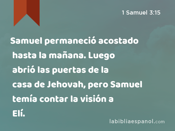 Samuel permaneció acostado hasta la mañana. Luego abrió las puertas de la casa de Jehovah, pero Samuel temía contar la visión a Elí. - 1 Samuel 3:15