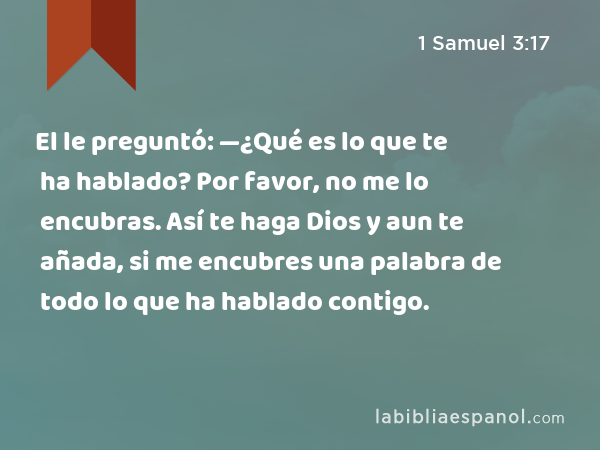 El le preguntó: —¿Qué es lo que te ha hablado? Por favor, no me lo encubras. Así te haga Dios y aun te añada, si me encubres una palabra de todo lo que ha hablado contigo. - 1 Samuel 3:17