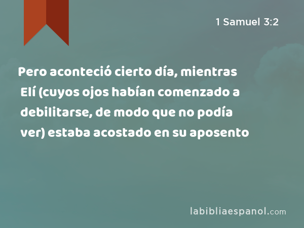 Pero aconteció cierto día, mientras Elí (cuyos ojos habían comenzado a debilitarse, de modo que no podía ver) estaba acostado en su aposento - 1 Samuel 3:2