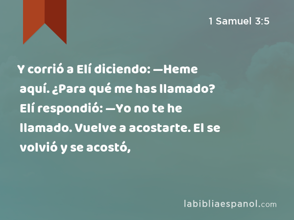 Y corrió a Elí diciendo: —Heme aquí. ¿Para qué me has llamado? Elí respondió: —Yo no te he llamado. Vuelve a acostarte. El se volvió y se acostó, - 1 Samuel 3:5