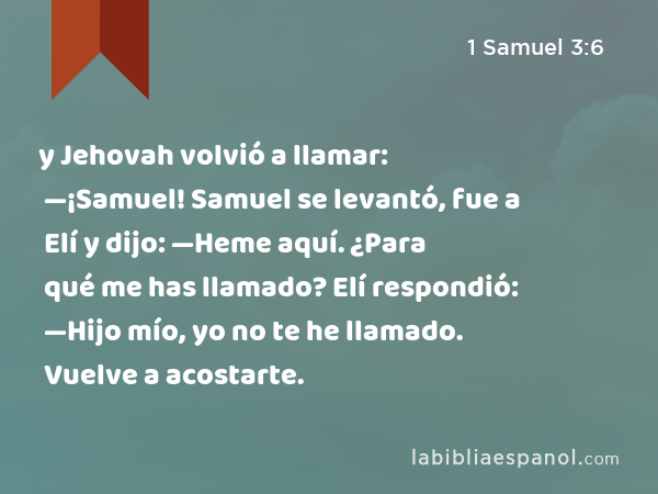 y Jehovah volvió a llamar: —¡Samuel! Samuel se levantó, fue a Elí y dijo: —Heme aquí. ¿Para qué me has llamado? Elí respondió: —Hijo mío, yo no te he llamado. Vuelve a acostarte. - 1 Samuel 3:6