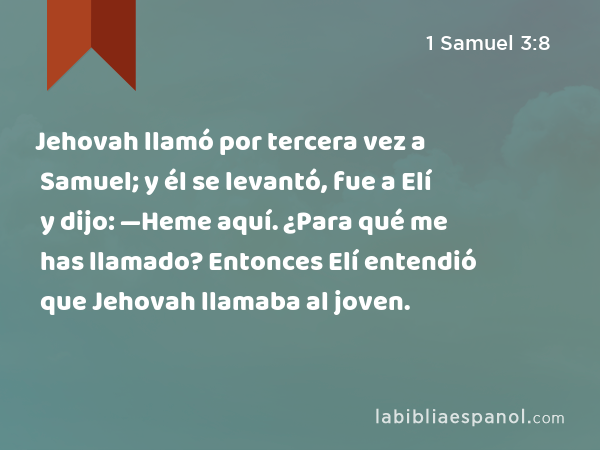 Jehovah llamó por tercera vez a Samuel; y él se levantó, fue a Elí y dijo: —Heme aquí. ¿Para qué me has llamado? Entonces Elí entendió que Jehovah llamaba al joven. - 1 Samuel 3:8