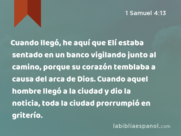 Cuando llegó, he aquí que Elí estaba sentado en un banco vigilando junto al camino, porque su corazón temblaba a causa del arca de Dios. Cuando aquel hombre llegó a la ciudad y dio la noticia, toda la ciudad prorrumpió en griterío. - 1 Samuel 4:13