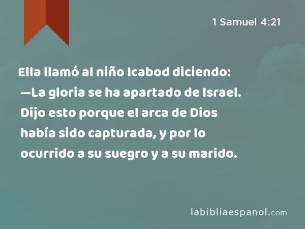 Ella llamó al niño Icabod diciendo: —La gloria se ha apartado de Israel. Dijo esto porque el arca de Dios había sido capturada, y por lo ocurrido a su suegro y a su marido. - 1 Samuel 4:21