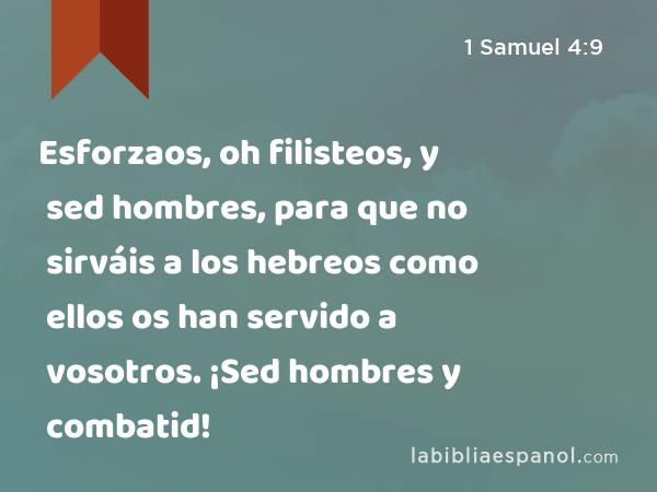 Esforzaos, oh filisteos, y sed hombres, para que no sirváis a los hebreos como ellos os han servido a vosotros. ¡Sed hombres y combatid! - 1 Samuel 4:9