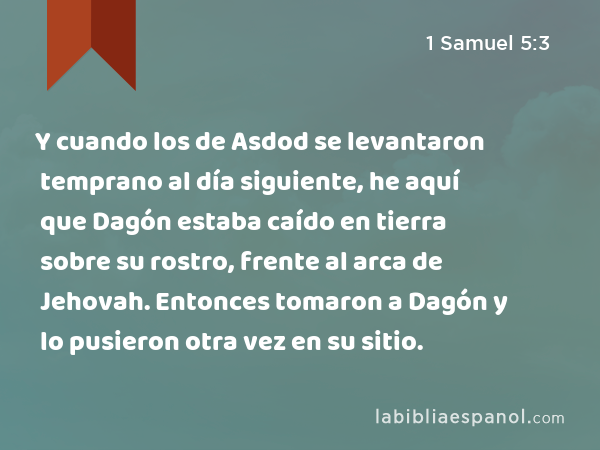 Y cuando los de Asdod se levantaron temprano al día siguiente, he aquí que Dagón estaba caído en tierra sobre su rostro, frente al arca de Jehovah. Entonces tomaron a Dagón y lo pusieron otra vez en su sitio. - 1 Samuel 5:3