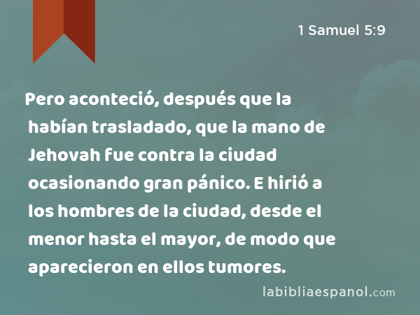 Pero aconteció, después que la habían trasladado, que la mano de Jehovah fue contra la ciudad ocasionando gran pánico. E hirió a los hombres de la ciudad, desde el menor hasta el mayor, de modo que aparecieron en ellos tumores. - 1 Samuel 5:9