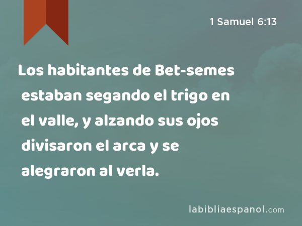 Los habitantes de Bet-semes estaban segando el trigo en el valle, y alzando sus ojos divisaron el arca y se alegraron al verla. - 1 Samuel 6:13