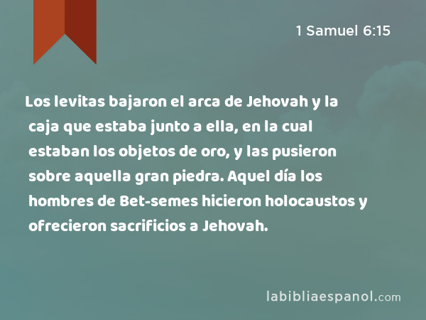 Los levitas bajaron el arca de Jehovah y la caja que estaba junto a ella, en la cual estaban los objetos de oro, y las pusieron sobre aquella gran piedra. Aquel día los hombres de Bet-semes hicieron holocaustos y ofrecieron sacrificios a Jehovah. - 1 Samuel 6:15