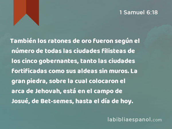 También los ratones de oro fueron según el número de todas las ciudades filisteas de los cinco gobernantes, tanto las ciudades fortificadas como sus aldeas sin muros. La gran piedra, sobre la cual colocaron el arca de Jehovah, está en el campo de Josué, de Bet-semes, hasta el día de hoy. - 1 Samuel 6:18