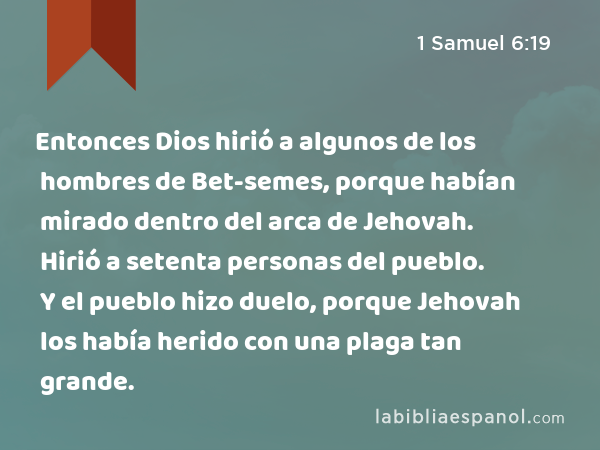 Entonces Dios hirió a algunos de los hombres de Bet-semes, porque habían mirado dentro del arca de Jehovah. Hirió a setenta personas del pueblo. Y el pueblo hizo duelo, porque Jehovah los había herido con una plaga tan grande. - 1 Samuel 6:19