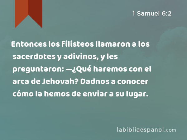 Entonces los filisteos llamaron a los sacerdotes y adivinos, y les preguntaron: —¿Qué haremos con el arca de Jehovah? Dadnos a conocer cómo la hemos de enviar a su lugar. - 1 Samuel 6:2