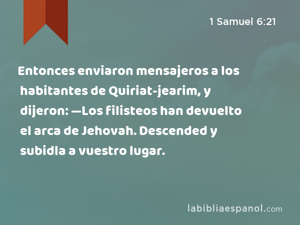 Entonces enviaron mensajeros a los habitantes de Quiriat-jearim, y dijeron: —Los filisteos han devuelto el arca de Jehovah. Descended y subidla a vuestro lugar. - 1 Samuel 6:21