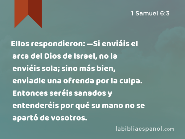 Ellos respondieron: —Si enviáis el arca del Dios de Israel, no la enviéis sola; sino más bien, enviadle una ofrenda por la culpa. Entonces seréis sanados y entenderéis por qué su mano no se apartó de vosotros. - 1 Samuel 6:3