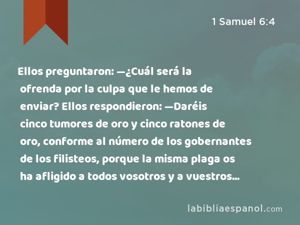 Ellos preguntaron: —¿Cuál será la ofrenda por la culpa que le hemos de enviar? Ellos respondieron: —Daréis cinco tumores de oro y cinco ratones de oro, conforme al número de los gobernantes de los filisteos, porque la misma plaga os ha afligido a todos vosotros y a vuestros gobernantes. - 1 Samuel 6:4