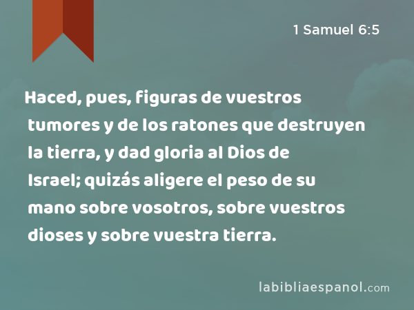 Haced, pues, figuras de vuestros tumores y de los ratones que destruyen la tierra, y dad gloria al Dios de Israel; quizás aligere el peso de su mano sobre vosotros, sobre vuestros dioses y sobre vuestra tierra. - 1 Samuel 6:5