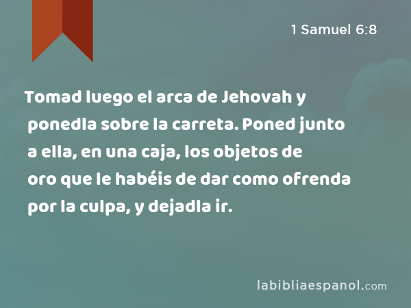 Tomad luego el arca de Jehovah y ponedla sobre la carreta. Poned junto a ella, en una caja, los objetos de oro que le habéis de dar como ofrenda por la culpa, y dejadla ir. - 1 Samuel 6:8