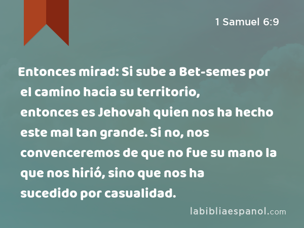 Entonces mirad: Si sube a Bet-semes por el camino hacia su territorio, entonces es Jehovah quien nos ha hecho este mal tan grande. Si no, nos convenceremos de que no fue su mano la que nos hirió, sino que nos ha sucedido por casualidad. - 1 Samuel 6:9