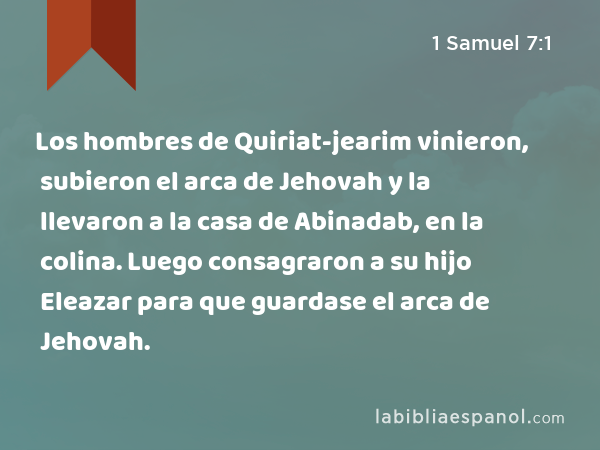 Los hombres de Quiriat-jearim vinieron, subieron el arca de Jehovah y la llevaron a la casa de Abinadab, en la colina. Luego consagraron a su hijo Eleazar para que guardase el arca de Jehovah. - 1 Samuel 7:1