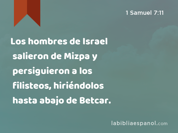 Los hombres de Israel salieron de Mizpa y persiguieron a los filisteos, hiriéndolos hasta abajo de Betcar. - 1 Samuel 7:11