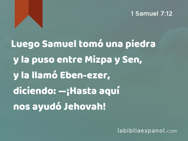 Luego Samuel tomó una piedra y la puso entre Mizpa y Sen, y la llamó Eben-ezer, diciendo: —¡Hasta aquí nos ayudó Jehovah! - 1 Samuel 7:12