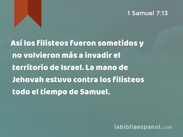 Así los filisteos fueron sometidos y no volvieron más a invadir el territorio de Israel. La mano de Jehovah estuvo contra los filisteos todo el tiempo de Samuel. - 1 Samuel 7:13