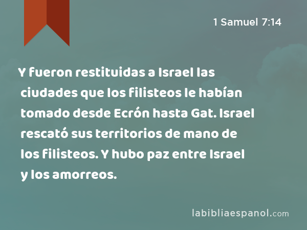 Y fueron restituidas a Israel las ciudades que los filisteos le habían tomado desde Ecrón hasta Gat. Israel rescató sus territorios de mano de los filisteos. Y hubo paz entre Israel y los amorreos. - 1 Samuel 7:14