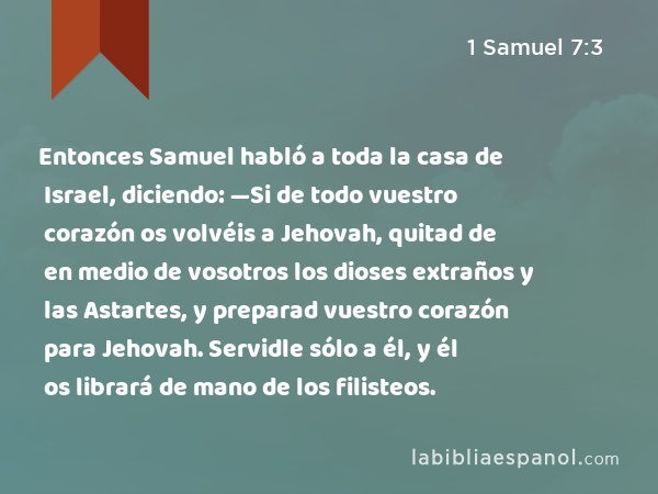 Entonces Samuel habló a toda la casa de Israel, diciendo: —Si de todo vuestro corazón os volvéis a Jehovah, quitad de en medio de vosotros los dioses extraños y las Astartes, y preparad vuestro corazón para Jehovah. Servidle sólo a él, y él os librará de mano de los filisteos. - 1 Samuel 7:3