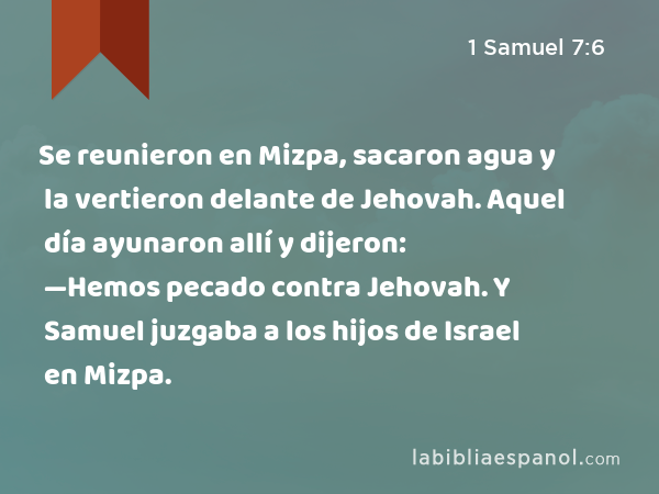 Se reunieron en Mizpa, sacaron agua y la vertieron delante de Jehovah. Aquel día ayunaron allí y dijeron: —Hemos pecado contra Jehovah. Y Samuel juzgaba a los hijos de Israel en Mizpa. - 1 Samuel 7:6