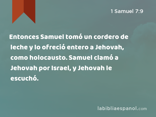 Entonces Samuel tomó un cordero de leche y lo ofreció entero a Jehovah, como holocausto. Samuel clamó a Jehovah por Israel, y Jehovah le escuchó. - 1 Samuel 7:9