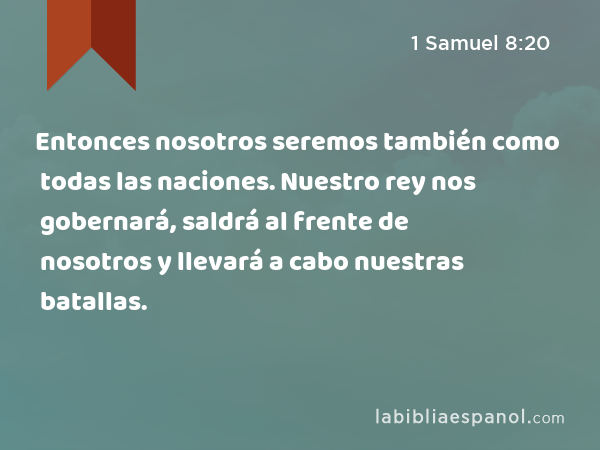 Entonces nosotros seremos también como todas las naciones. Nuestro rey nos gobernará, saldrá al frente de nosotros y llevará a cabo nuestras batallas. - 1 Samuel 8:20