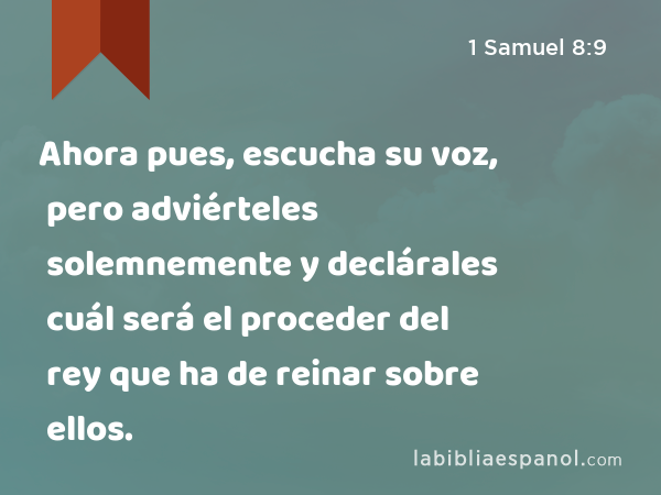 Ahora pues, escucha su voz, pero adviérteles solemnemente y declárales cuál será el proceder del rey que ha de reinar sobre ellos. - 1 Samuel 8:9