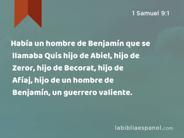 Había un hombre de Benjamín que se llamaba Quis hijo de Abiel, hijo de Zeror, hijo de Becorat, hijo de Afíaj, hijo de un hombre de Benjamín, un guerrero valiente. - 1 Samuel 9:1