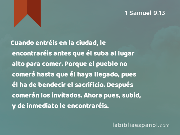 Cuando entréis en la ciudad, le encontraréis antes que él suba al lugar alto para comer. Porque el pueblo no comerá hasta que él haya llegado, pues él ha de bendecir el sacrificio. Después comerán los invitados. Ahora pues, subid, y de inmediato le encontraréis. - 1 Samuel 9:13