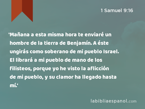 'Mañana a esta misma hora te enviaré un hombre de la tierra de Benjamín. A éste ungirás como soberano de mi pueblo Israel. El librará a mi pueblo de mano de los filisteos, porque yo he visto la aflicción de mi pueblo, y su clamor ha llegado hasta mí.' - 1 Samuel 9:16