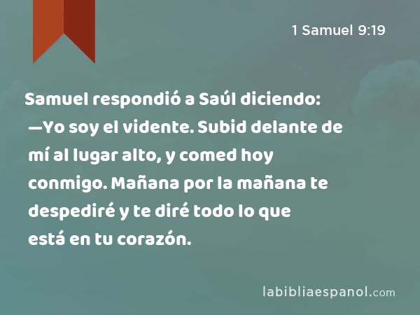 Samuel respondió a Saúl diciendo: —Yo soy el vidente. Subid delante de mí al lugar alto, y comed hoy conmigo. Mañana por la mañana te despediré y te diré todo lo que está en tu corazón. - 1 Samuel 9:19