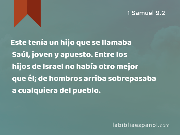 Este tenía un hijo que se llamaba Saúl, joven y apuesto. Entre los hijos de Israel no había otro mejor que él; de hombros arriba sobrepasaba a cualquiera del pueblo. - 1 Samuel 9:2