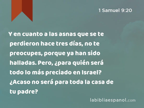 Y en cuanto a las asnas que se te perdieron hace tres días, no te preocupes, porque ya han sido halladas. Pero, ¿para quién será todo lo más preciado en Israel? ¿Acaso no será para toda la casa de tu padre? - 1 Samuel 9:20