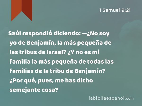 Saúl respondió diciendo: —¿No soy yo de Benjamín, la más pequeña de las tribus de Israel? ¿Y no es mi familia la más pequeña de todas las familias de la tribu de Benjamín? ¿Por qué, pues, me has dicho semejante cosa? - 1 Samuel 9:21