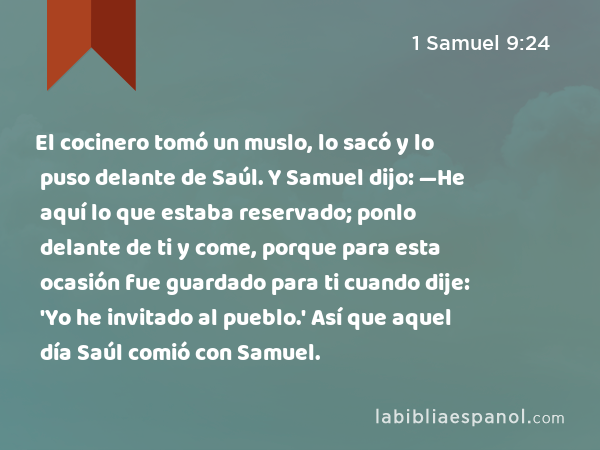 El cocinero tomó un muslo, lo sacó y lo puso delante de Saúl. Y Samuel dijo: —He aquí lo que estaba reservado; ponlo delante de ti y come, porque para esta ocasión fue guardado para ti cuando dije: 'Yo he invitado al pueblo.' Así que aquel día Saúl comió con Samuel. - 1 Samuel 9:24