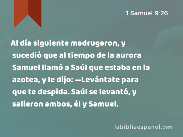 Al día siguiente madrugaron, y sucedió que al tiempo de la aurora Samuel llamó a Saúl que estaba en la azotea, y le dijo: —Levántate para que te despida. Saúl se levantó, y salieron ambos, él y Samuel. - 1 Samuel 9:26