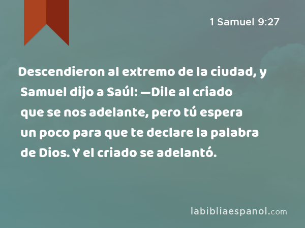 Descendieron al extremo de la ciudad, y Samuel dijo a Saúl: —Dile al criado que se nos adelante, pero tú espera un poco para que te declare la palabra de Dios. Y el criado se adelantó. - 1 Samuel 9:27