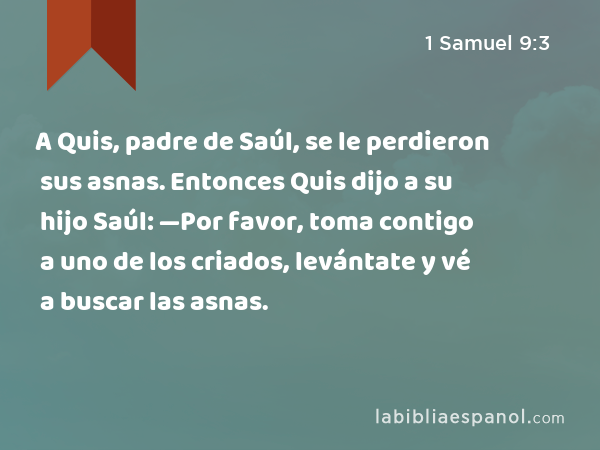 A Quis, padre de Saúl, se le perdieron sus asnas. Entonces Quis dijo a su hijo Saúl: —Por favor, toma contigo a uno de los criados, levántate y vé a buscar las asnas. - 1 Samuel 9:3