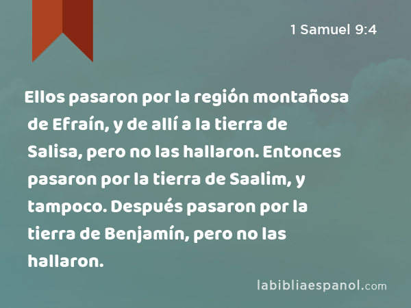 Ellos pasaron por la región montañosa de Efraín, y de allí a la tierra de Salisa, pero no las hallaron. Entonces pasaron por la tierra de Saalim, y tampoco. Después pasaron por la tierra de Benjamín, pero no las hallaron. - 1 Samuel 9:4