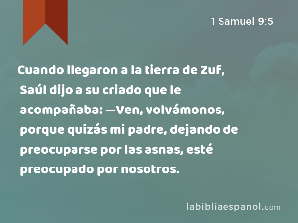 Cuando llegaron a la tierra de Zuf, Saúl dijo a su criado que le acompañaba: —Ven, volvámonos, porque quizás mi padre, dejando de preocuparse por las asnas, esté preocupado por nosotros. - 1 Samuel 9:5