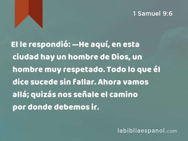 El le respondió: —He aquí, en esta ciudad hay un hombre de Dios, un hombre muy respetado. Todo lo que él dice sucede sin fallar. Ahora vamos allá; quizás nos señale el camino por donde debemos ir. - 1 Samuel 9:6